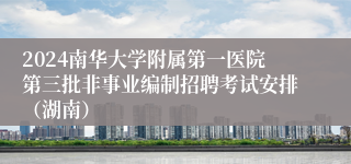 2024南华大学附属第一医院第三批非事业编制招聘考试安排（湖南）