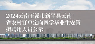 2024云南玉溪市新平县云南省农村订单定向医学毕业生安置拟聘用人员公示