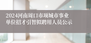 2024河南周口市项城市事业单位招才引智拟聘用人员公示