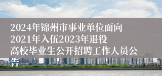 2024年锦州市事业单位面向2021年入伍2023年退役高校毕业生公开招聘工作人员公告