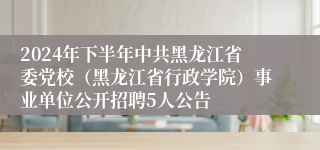 2024年下半年中共黑龙江省委党校（黑龙江省行政学院）事业单位公开招聘5人公告