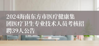 2024海南东方市医疗健康集团医疗卫生专业技术人员考核招聘39人公告