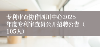 专利审查协作四川中心2025年度专利审查员公开招聘公告（105人）