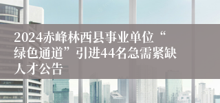 2024赤峰林西县事业单位“绿色通道”引进44名急需紧缺人才公告