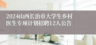 2024山西长治市大学生乡村医生专项计划招聘12人公告