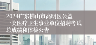 2024广东佛山市高明区公益一类医疗卫生事业单位招聘考试总成绩和体检公告