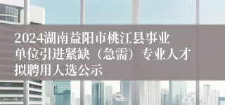 2024湖南益阳市桃江县事业单位引进紧缺（急需）专业人才拟聘用人选公示