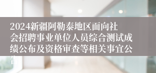 2024新疆阿勒泰地区面向社会招聘事业单位人员综合测试成绩公布及资格审查等相关事宜公告