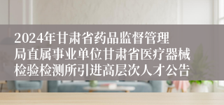 2024年甘肃省药品监督管理局直属事业单位甘肃省医疗器械检验检测所引进高层次人才公告