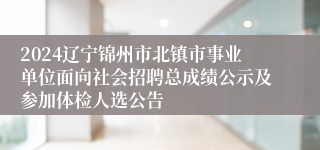 2024辽宁锦州市北镇市事业单位面向社会招聘总成绩公示及参加体检人选公告