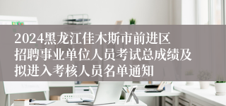 2024黑龙江佳木斯市前进区招聘事业单位人员考试总成绩及拟进入考核人员名单通知