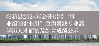 阳新县2024年公开招聘“事业编制企业用”急需紧缺专业高学历人才面试及综合成绩公示