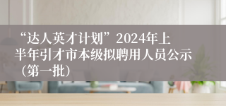 “达人英才计划”2024年上半年引才市本级拟聘用人员公示（第一批）