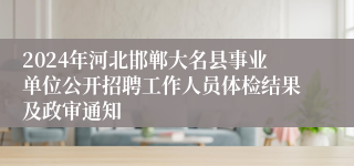 2024年河北邯郸大名县事业单位公开招聘工作人员体检结果及政审通知