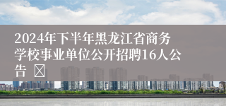 2024年下半年黑龙江省商务学校事业单位公开招聘16人公告  	