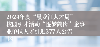 2024年度“黑龙江人才周”校园引才活动“逐梦鹤岗”企事业单位人才引进377人公告  	