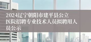 2024辽宁朝阳市建平县公立医院招聘专业技术人员拟聘用人员公示