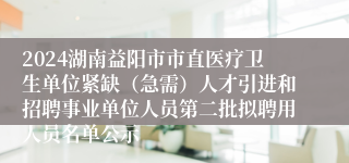 2024湖南益阳市市直医疗卫生单位紧缺（急需）人才引进和招聘事业单位人员第二批拟聘用人员名单公示