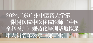 2024广东广州中医药大学第一附属医院中医住院医师（中医全科医师）规范化培训基地拟录用人员名单公示（第三批）