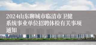 2024山东聊城市临清市卫健系统事业单位招聘体检有关事项通知