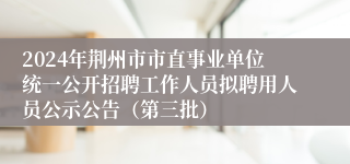 2024年荆州市市直事业单位统一公开招聘工作人员拟聘用人员公示公告（第三批）