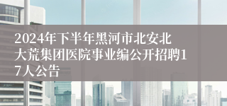 2024年下半年黑河市北安北大荒集团医院事业编公开招聘17人公告