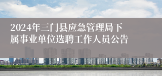 2024年三门县应急管理局下属事业单位选聘工作人员公告