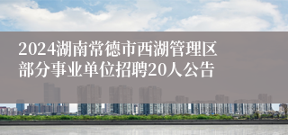 2024湖南常德市西湖管理区部分事业单位招聘20人公告