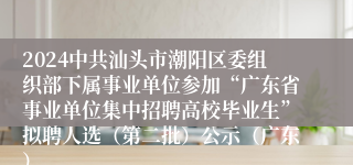 2024中共汕头市潮阳区委组织部下属事业单位参加“广东省事业单位集中招聘高校毕业生”拟聘人选（第二批）公示（广东）