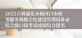 2022吉林通化市梅河口市政务服务和数字化建设管理局补录综合窗口岗考试成绩综合排名