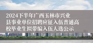 2024下半年广西玉林市兴业县事业单位招聘应征入伍普通高校毕业生拟带编入伍人选公示