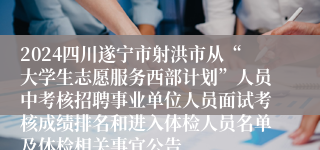 2024四川遂宁市射洪市从“大学生志愿服务西部计划”人员中考核招聘事业单位人员面试考核成绩排名和进入体检人员名单及体检相关事宜公告