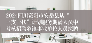 2024四川资阳市安岳县从“三支一扶”计划服务期满人员中考核招聘乡镇事业单位人员拟聘用人员公示