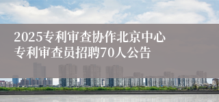 2025专利审查协作北京中心专利审查员招聘70人公告