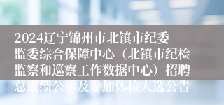 2024辽宁锦州市北镇市纪委监委综合保障中心（北镇市纪检监察和巡察工作数据中心）招聘总成绩公示及参加体检人选公告