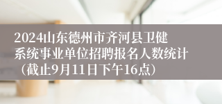 2024山东德州市齐河县卫健系统事业单位招聘报名人数统计（截止9月11日下午16点）