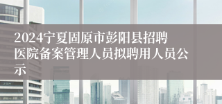 2024宁夏固原市彭阳县招聘医院备案管理人员拟聘用人员公示