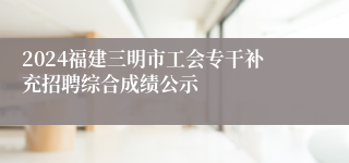 2024福建三明市工会专干补充招聘综合成绩公示