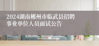 2024湖南郴州市临武县招聘事业单位人员面试公告