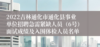 2022吉林通化市通化县事业单位招聘急需紧缺人员（6号）面试成绩及入围体检人员名单