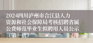 2024四川泸州市合江县人力资源和社会保障局考核招聘省属公费师范毕业生拟聘用人员公示（第一批）