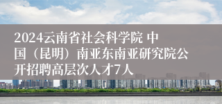 2024云南省社会科学院 中国（昆明）南亚东南亚研究院公开招聘高层次人才7人