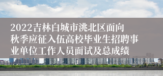 2022吉林白城市洮北区面向秋季应征入伍高校毕业生招聘事业单位工作人员面试及总成绩