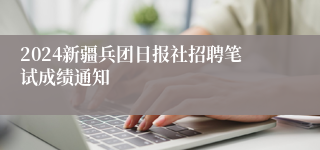 2024新疆兵团日报社招聘笔试成绩通知