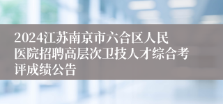 2024江苏南京市六合区人民医院招聘高层次卫技人才综合考评成绩公告