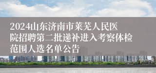 2024山东济南市莱芜人民医院招聘第二批递补进入考察体检范围人选名单公告