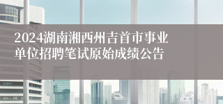 2024湖南湘西州吉首市事业单位招聘笔试原始成绩公告