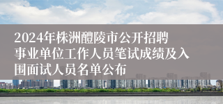 2024年株洲醴陵市公开招聘事业单位工作人员笔试成绩及入围面试人员名单公布