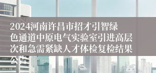 2024河南许昌市招才引智绿色通道中原电气实验室引进高层次和急需紧缺人才体检复检结果公告