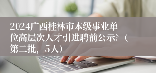 2024广西桂林市本级事业单位高层次人才引进聘前公示?（第二批，5人）